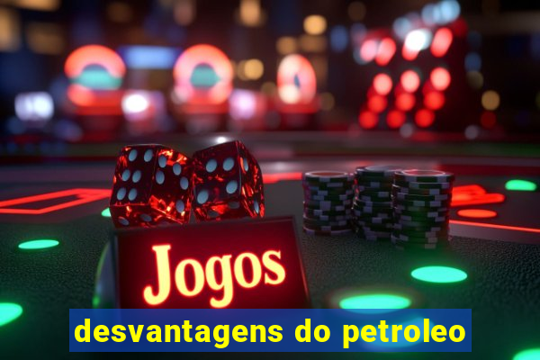 desvantagens do petroleo